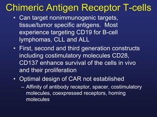 Chimeric Antigen Receptor T-cells
• Can target nonimmunogenic targets,
tissue/tumor specific antigens. Most
experience targeting CD19 for B-cell
lymphomas, CLL and ALL
• First, second and third generation constructs
including costimulatory molecules CD28,
CD137 enhance survival of the cells in vivo
and their proliferation
• Optimal design of CAR not established
– Affinity of antibody receptor, spacer, costimulatory
molecules, coexpressed receptors, homing
molecules
 