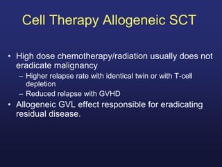 Cell Therapy Allogeneic SCT
• High dose chemotherapy/radiation usually does not
eradicate malignancy
– Higher relapse rate with identical twin or with T-cell
depletion
– Reduced relapse with GVHD
• Allogeneic GVL effect responsible for eradicating
residual disease.
 