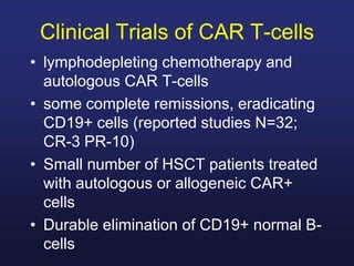 Clinical Trials of CAR T-cells
• lymphodepleting chemotherapy and
autologous CAR T-cells
• some complete remissions, eradicating
CD19+ cells (reported studies N=32;
CR-3 PR-10)
• Small number of HSCT patients treated
with autologous or allogeneic CAR+
cells
• Durable elimination of CD19+ normal B-
cells
 