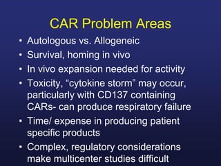 CAR Problem Areas
• Autologous vs. Allogeneic
• Survival, homing in vivo
• In vivo expansion needed for activity
• Toxicity, “cytokine storm” may occur,
particularly with CD137 containing
CARs- can produce respiratory failure
• Time/ expense in producing patient
specific products
• Complex, regulatory considerations
make multicenter studies difficult
 