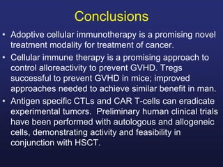 Conclusions
• Adoptive cellular immunotherapy is a promising novel
treatment modality for treatment of cancer.
• Cellular immune therapy is a promising approach to
control alloreactivity to prevent GVHD. Tregs
successful to prevent GVHD in mice; improved
approaches needed to achieve similar benefit in man.
• Antigen specific CTLs and CAR T-cells can eradicate
experimental tumors. Preliminary human clinical trials
have been performed with autologous and allogeneic
cells, demonstrating activity and feasibility in
conjunction with HSCT.
 