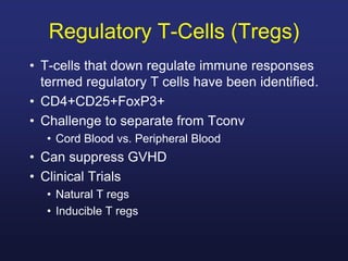 • T-cells that down regulate immune responses
termed regulatory T cells have been identified.
• CD4+CD25+FoxP3+
• Challenge to separate from Tconv
• Cord Blood vs. Peripheral Blood
• Can suppress GVHD
• Clinical Trials
• Natural T regs
• Inducible T regs
Regulatory T-Cells (Tregs)
 
