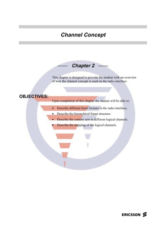 Channel Concept
Chapter 2
This chapter is designed to provide the student with an overview
of how the channel concept is used on the radio interface.
OBJECTIVES:
Upon completion of this chapter the student will be able to:
• Describe different burst formats in the radio interface.
• Describe the hierarchical frame structure.
• Describe the content sent in different logical channels.
• Describe the mapping of the logical channels.
 