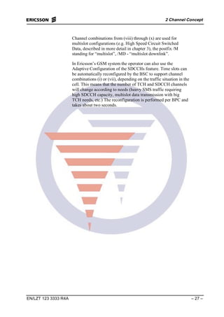 2 Channel Concept
EN/LZT 123 3333 R4A – 27 –
Channel combinations from (viii) through (x) are used for
multislot configurations (e.g. High Speed Circuit Switched
Data, described in more detail in chapter 3), the postfix /M
standing for “multislot”, /MD - “multislot downlink”.
In Ericsson’s GSM system the operator can also use the
Adaptive Configuration of the SDCCHs feature. Time slots can
be automatically reconfigured by the BSC to support channel
combinations (i) or (vii), depending on the traffic situation in the
cell. This means that the number of TCH and SDCCH channels
will change according to needs (heavy SMS traffic requiring
high SDCCH capacity, multislot data transmission with big
TCH needs, etc.) The reconfiguration is performed per BPC and
takes about two seconds.
 