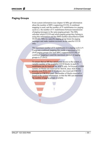 2 Channel Concept
EN/LZT 123 3333 R4A – 35 –
Paging Groups
From system information (see chapter 4) MSs get information
about the number of BPCs supporting CCCH, if combined
mapping is used, and the number of 51 multiframes in a paging
cycle (i.e. the number of 51 multiframes between transmission
of paging messages to the same paging group). The MSs
calculate which CCCH and which paging group they belong to
using this information and the IMSI number (described in GSM
TS 05.02). MSs in a specific paging group listen for paging
messages and make random accesses on the specific CCCH
only.
The maximum number of 51 multiframes in a paging cycle is 9.
Using non-combined mapping this yields a maximum of 81
(9×9) paging groups (for each BPCs supporting CCCH). If
combined mapping is used the maximum number of paging
groups is 27 (9×3)
To ensure that an MS has satisfactory access to the system, a
variable number of the available CCCH blocks in each 51
multiframe can be reserved for AGCH only. In Ericsson’s GSM
system, no blocks are reserved for AGCH, since AGCH has
priority over PCH. CCCH blocks are also reserved if BCCH
extended or CBCH is used. The number of blocks reserved is
found in the system information, so that the MS can determine
the number of paging groups available.
 