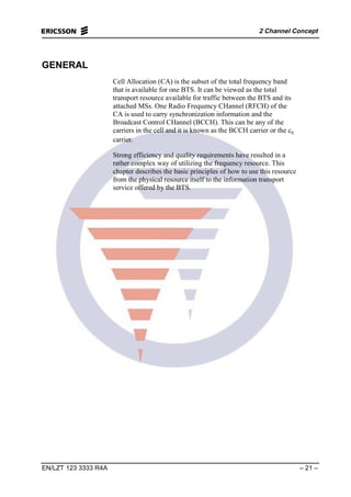 2 Channel Concept
EN/LZT 123 3333 R4A – 21 –
GENERAL
Cell Allocation (CA) is the subset of the total frequency band
that is available for one BTS. It can be viewed as the total
transport resource available for traffic between the BTS and its
attached MSs. One Radio Frequency CHannel (RFCH) of the
CA is used to carry synchronization information and the
Broadcast Control CHannel (BCCH). This can be any of the
carriers in the cell and it is known as the BCCH carrier or the c0
carrier.
Strong efficiency and quality requirements have resulted in a
rather complex way of utilizing the frequency resource. This
chapter describes the basic principles of how to use this resource
from the physical resource itself to the information transport
service offered by the BTS.
 