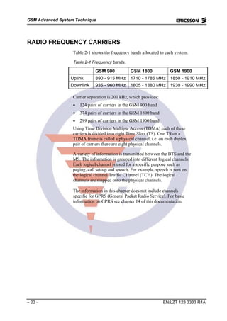 GSM Advanced System Technique
– 22 – EN/LZT 123 3333 R4A
RADIO FREQUENCY CARRIERS
Table 2-1 shows the frequency bands allocated to each system.
Table 2-1 Frequency bands.
GSM 900 GSM 1800 GSM 1900
Uplink 890 - 915 MHz 1710 - 1785 MHz 1850 - 1910 MHz
Downlink 935 - 960 MHz 1805 - 1880 MHz 1930 - 1990 MHz
Carrier separation is 200 kHz, which provides:
• 124 pairs of carriers in the GSM 900 band
• 374 pairs of carriers in the GSM 1800 band
• 299 pairs of carriers in the GSM 1900 band
Using Time Division Multiple Access (TDMA) each of these
carriers is divided into eight Time Slots (TS). One TS on a
TDMA frame is called a physical channel, i.e. on each duplex
pair of carriers there are eight physical channels.
A variety of information is transmitted between the BTS and the
MS. The information is grouped into different logical channels.
Each logical channel is used for a specific purpose such as
paging, call set-up and speech. For example, speech is sent on
the logical channel Traffic CHannel (TCH). The logical
channels are mapped onto the physical channels.
The information in this chapter does not include channels
specific for GPRS (General Packet Radio Service). For basic
information on GPRS see chapter 14 of this documentation.
 