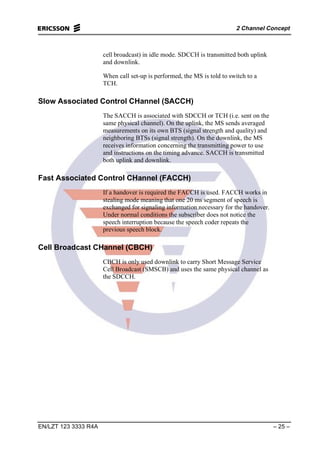 2 Channel Concept
EN/LZT 123 3333 R4A – 25 –
cell broadcast) in idle mode. SDCCH is transmitted both uplink
and downlink.
When call set-up is performed, the MS is told to switch to a
TCH.
Slow Associated Control CHannel (SACCH)
The SACCH is associated with SDCCH or TCH (i.e. sent on the
same physical channel). On the uplink, the MS sends averaged
measurements on its own BTS (signal strength and quality) and
neighboring BTSs (signal strength). On the downlink, the MS
receives information concerning the transmitting power to use
and instructions on the timing advance. SACCH is transmitted
both uplink and downlink.
Fast Associated Control CHannel (FACCH)
If a handover is required the FACCH is used. FACCH works in
stealing mode meaning that one 20 ms segment of speech is
exchanged for signaling information necessary for the handover.
Under normal conditions the subscriber does not notice the
speech interruption because the speech coder repeats the
previous speech block.
Cell Broadcast CHannel (CBCH)
CBCH is only used downlink to carry Short Message Service
Cell Broadcast (SMSCB) and uses the same physical channel as
the SDCCH.
 