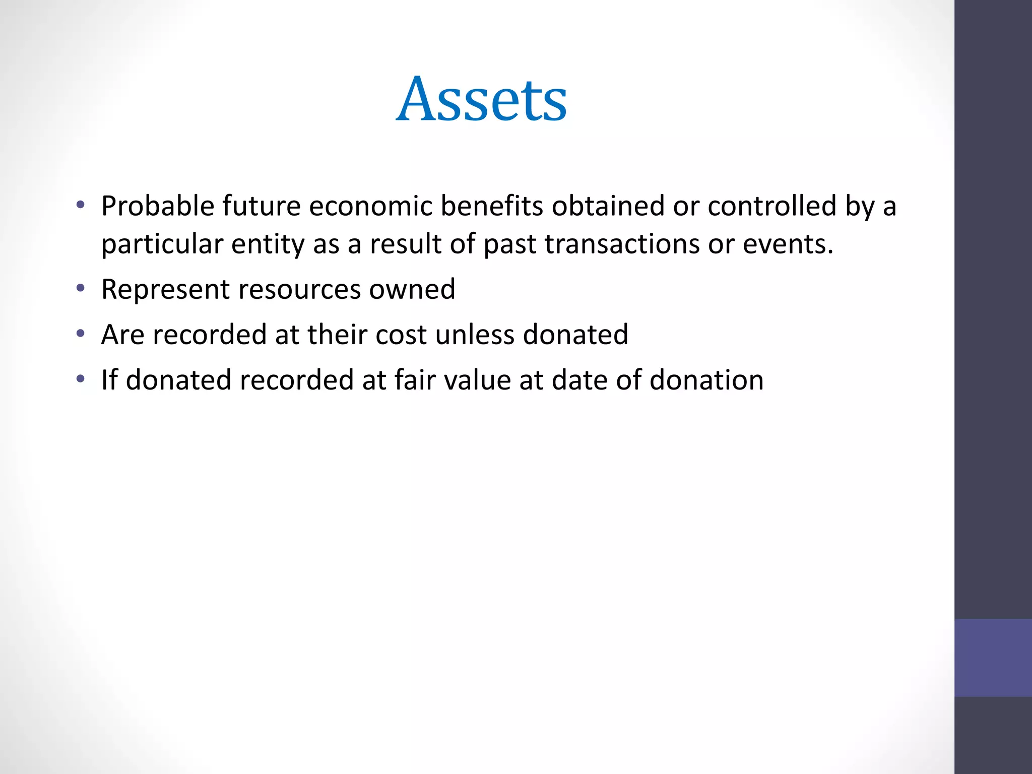 Assets 
• Probable future economic benefits obtained or controlled by a 
particular entity as a result of past transactions or events. 
• Represent resources owned 
• Are recorded at their cost unless donated 
• If donated recorded at fair value at date of donation 
 