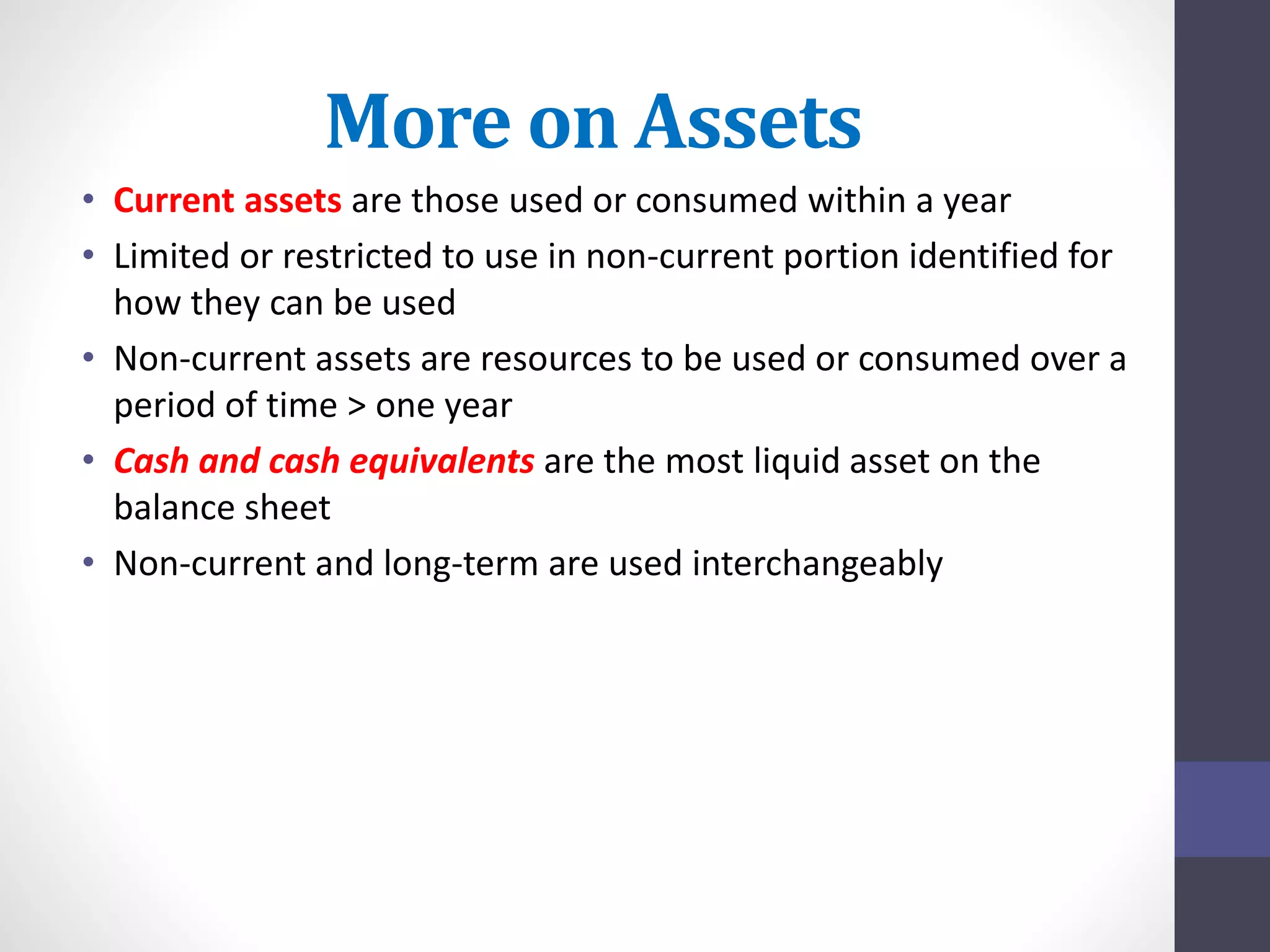 More on Assets 
• Current assets are those used or consumed within a year 
• Limited or restricted to use in non-current portion identified for 
how they can be used 
• Non-current assets are resources to be used or consumed over a 
period of time > one year 
• Cash and cash equivalents are the most liquid asset on the 
balance sheet 
• Non-current and long-term are used interchangeably 
 