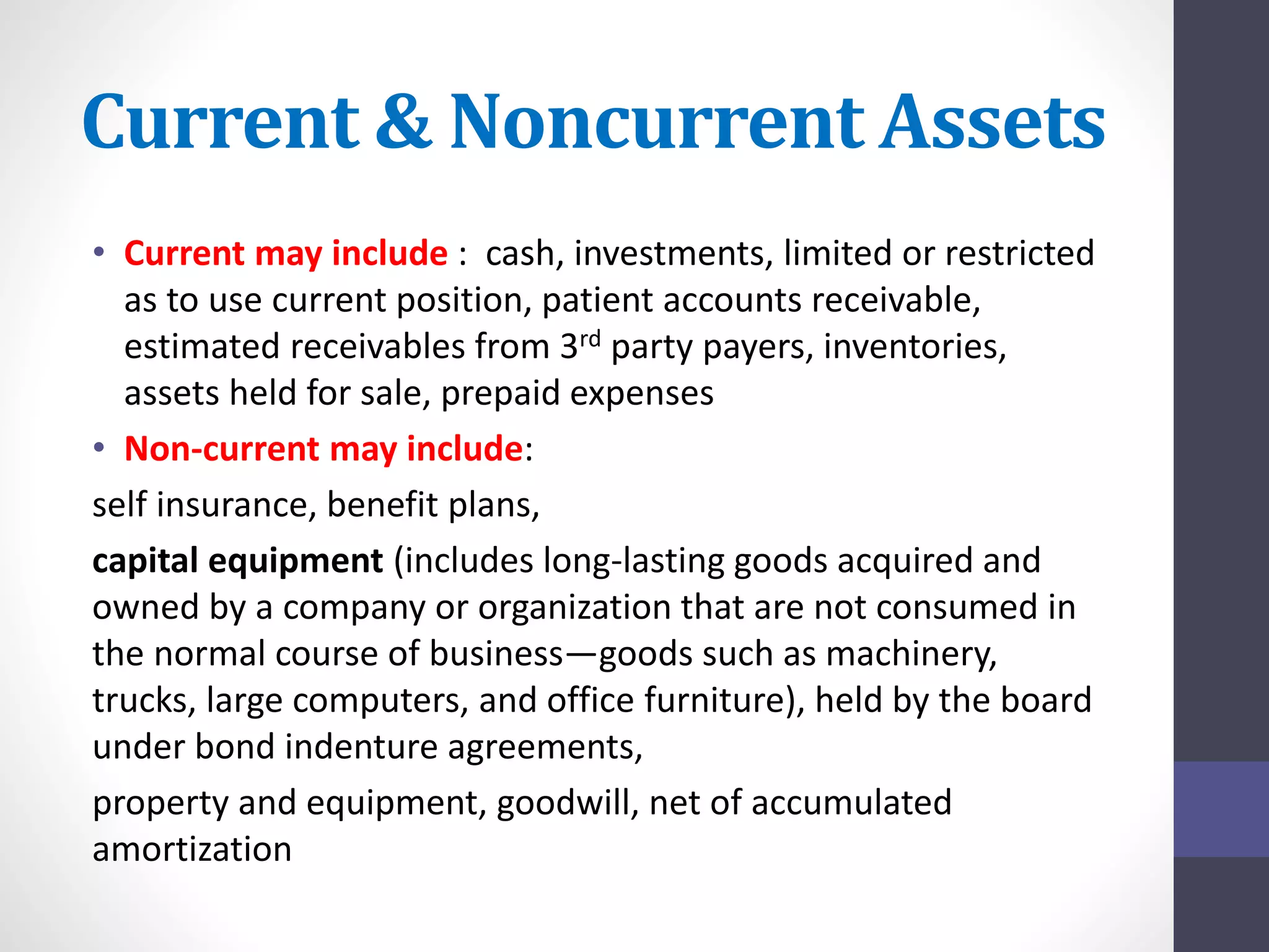 Current & Noncurrent Assets 
• Current may include : cash, investments, limited or restricted 
as to use current position, patient accounts receivable, 
estimated receivables from 3rd party payers, inventories, 
assets held for sale, prepaid expenses 
• Non-current may include: 
self insurance, benefit plans, 
capital equipment (includes long-lasting goods acquired and 
owned by a company or organization that are not consumed in 
the normal course of business—goods such as machinery, 
trucks, large computers, and office furniture), held by the board 
under bond indenture agreements, 
property and equipment, goodwill, net of accumulated 
amortization 
 