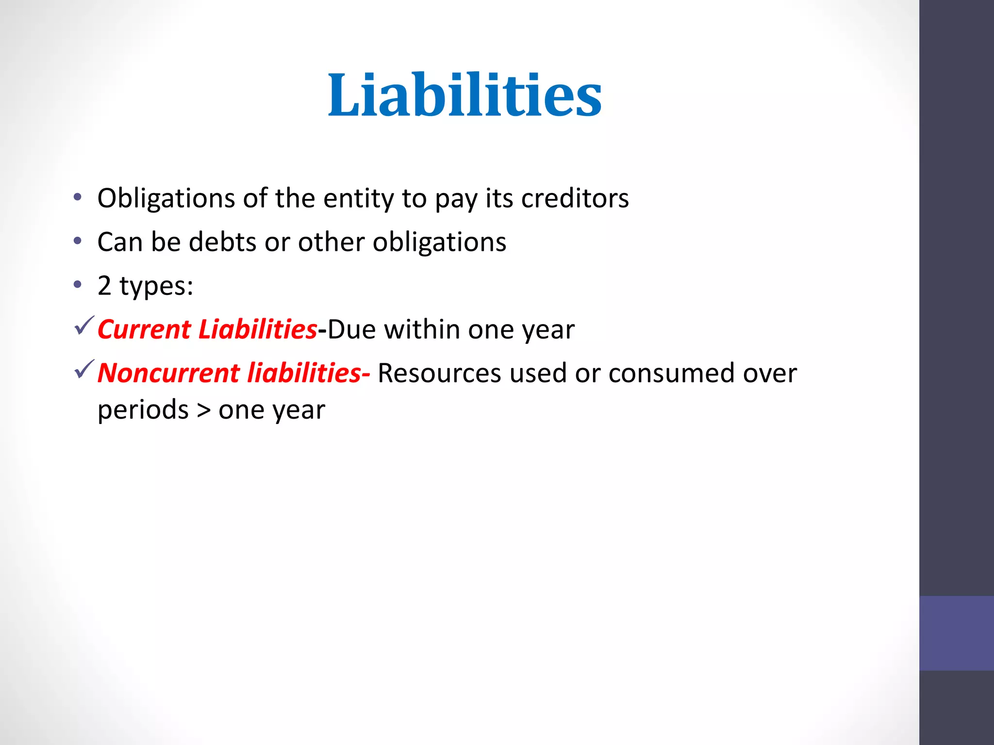 Liabilities 
• Obligations of the entity to pay its creditors 
• Can be debts or other obligations 
• 2 types: 
Current Liabilities-Due within one year 
Noncurrent liabilities- Resources used or consumed over 
periods > one year 
 