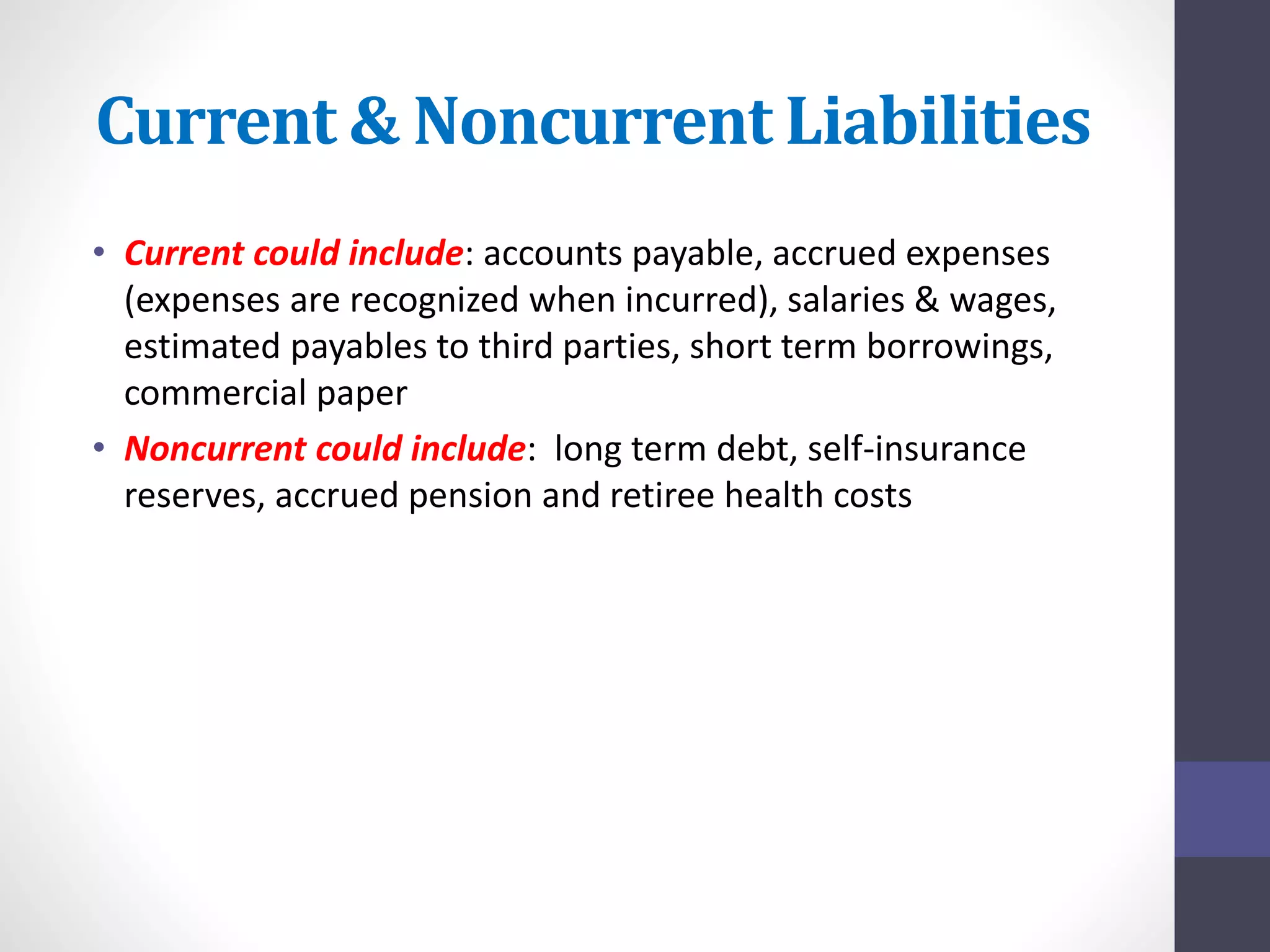 Current & Noncurrent Liabilities 
• Current could include: accounts payable, accrued expenses 
(expenses are recognized when incurred), salaries & wages, 
estimated payables to third parties, short term borrowings, 
commercial paper 
• Noncurrent could include: long term debt, self-insurance 
reserves, accrued pension and retiree health costs 
 