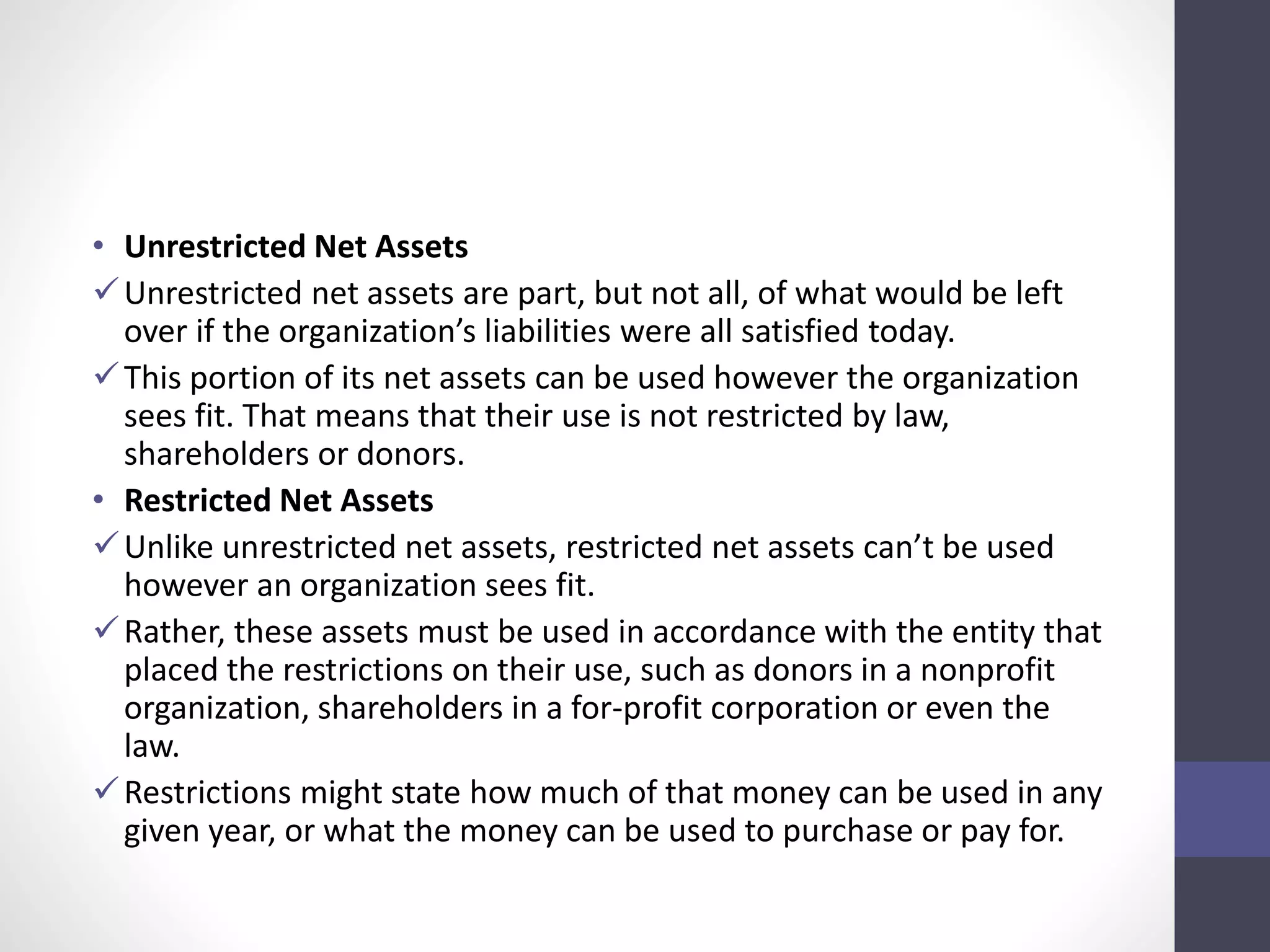 • Unrestricted Net Assets 
Unrestricted net assets are part, but not all, of what would be left 
over if the organization’s liabilities were all satisfied today. 
 This portion of its net assets can be used however the organization 
sees fit. That means that their use is not restricted by law, 
shareholders or donors. 
• Restricted Net Assets 
 Unlike unrestricted net assets, restricted net assets can’t be used 
however an organization sees fit. 
Rather, these assets must be used in accordance with the entity that 
placed the restrictions on their use, such as donors in a nonprofit 
organization, shareholders in a for-profit corporation or even the 
law. 
Restrictions might state how much of that money can be used in any 
given year, or what the money can be used to purchase or pay for. 
 