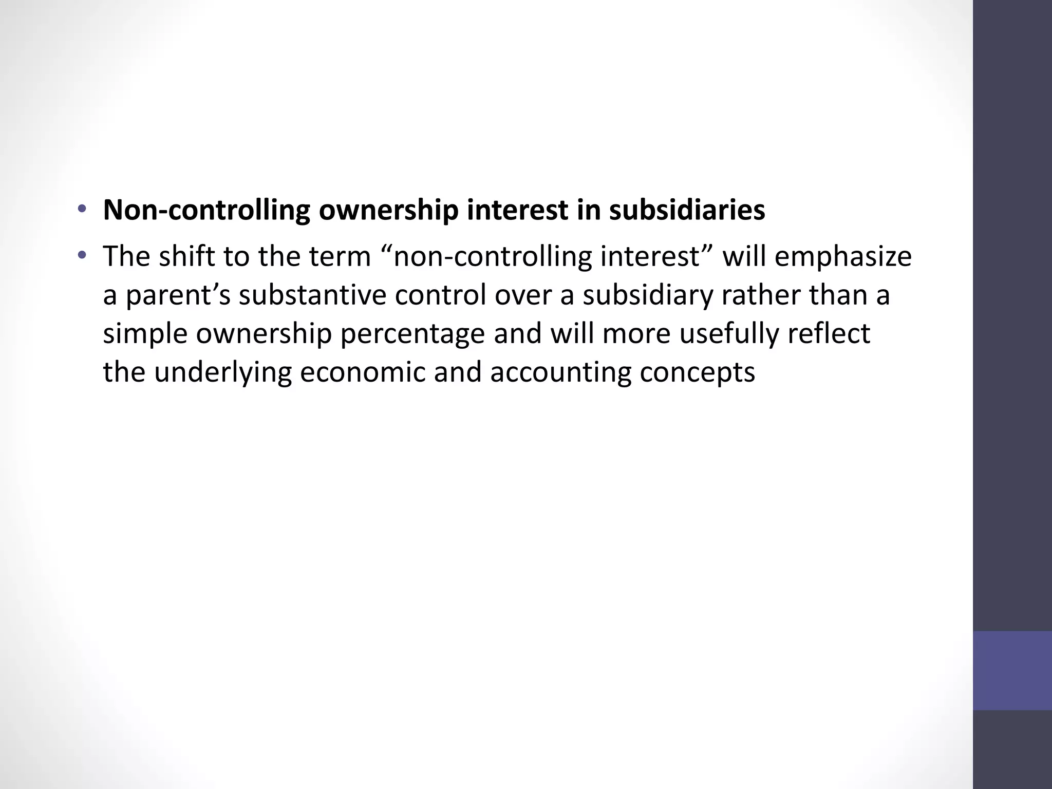 • Non-controlling ownership interest in subsidiaries 
• The shift to the term “non-controlling interest” will emphasize 
a parent’s substantive control over a subsidiary rather than a 
simple ownership percentage and will more usefully reflect 
the underlying economic and accounting concepts 
 