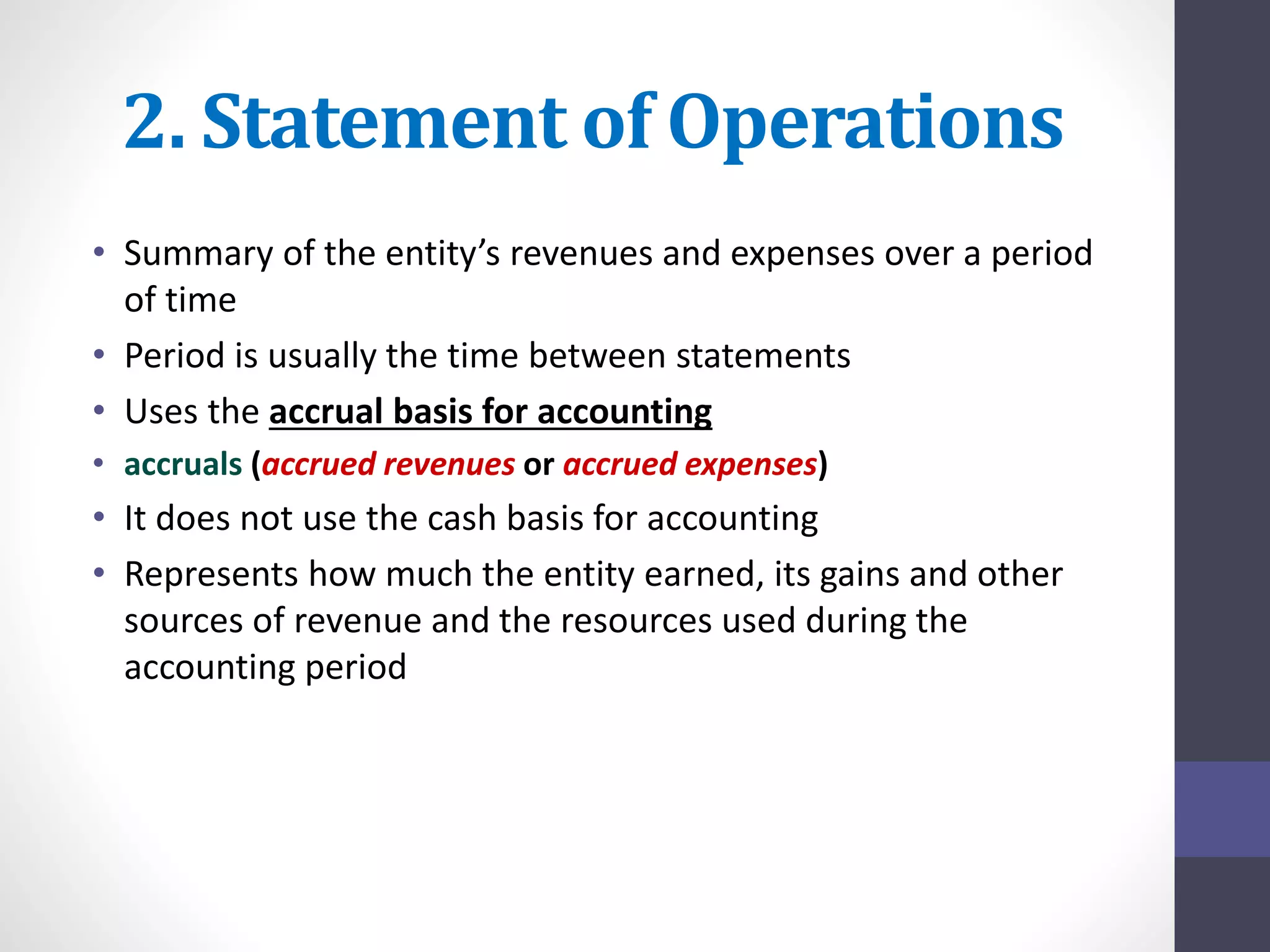 2. Statement of Operations 
• Summary of the entity’s revenues and expenses over a period 
of time 
• Period is usually the time between statements 
• Uses the accrual basis for accounting 
• accruals (accrued revenues or accrued expenses) 
• It does not use the cash basis for accounting 
• Represents how much the entity earned, its gains and other 
sources of revenue and the resources used during the 
accounting period 
 