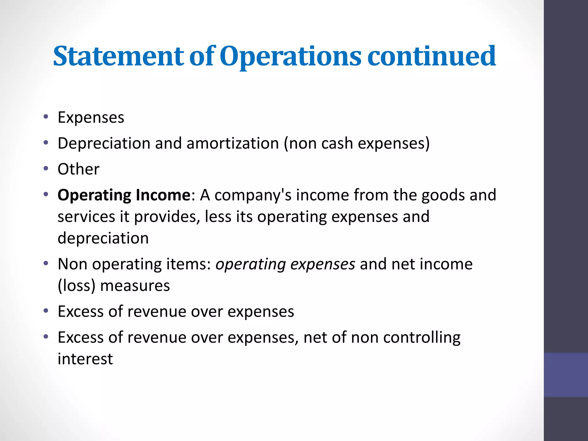 Statement of Operations continued 
• Expenses 
• Depreciation and amortization (non cash expenses) 
• Other 
• Operating Income: A company's income from the goods and 
services it provides, less its operating expenses and 
depreciation 
• Non operating items: operating expenses and net income 
(loss) measures 
• Excess of revenue over expenses 
• Excess of revenue over expenses, net of non controlling 
interest 
 