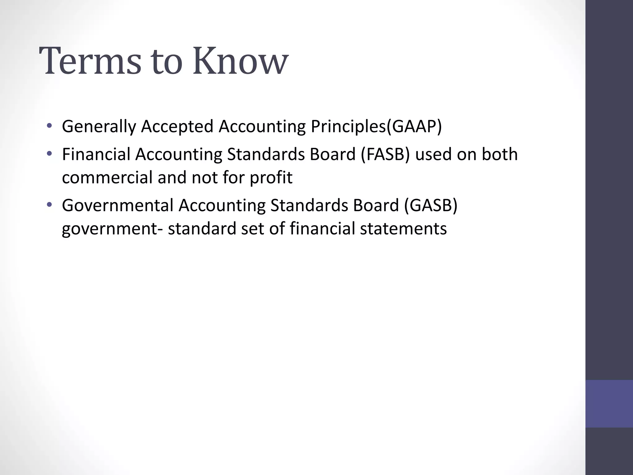 Terms to Know 
• Generally Accepted Accounting Principles(GAAP) 
• Financial Accounting Standards Board (FASB) used on both 
commercial and not for profit 
• Governmental Accounting Standards Board (GASB) 
government- standard set of financial statements 
 