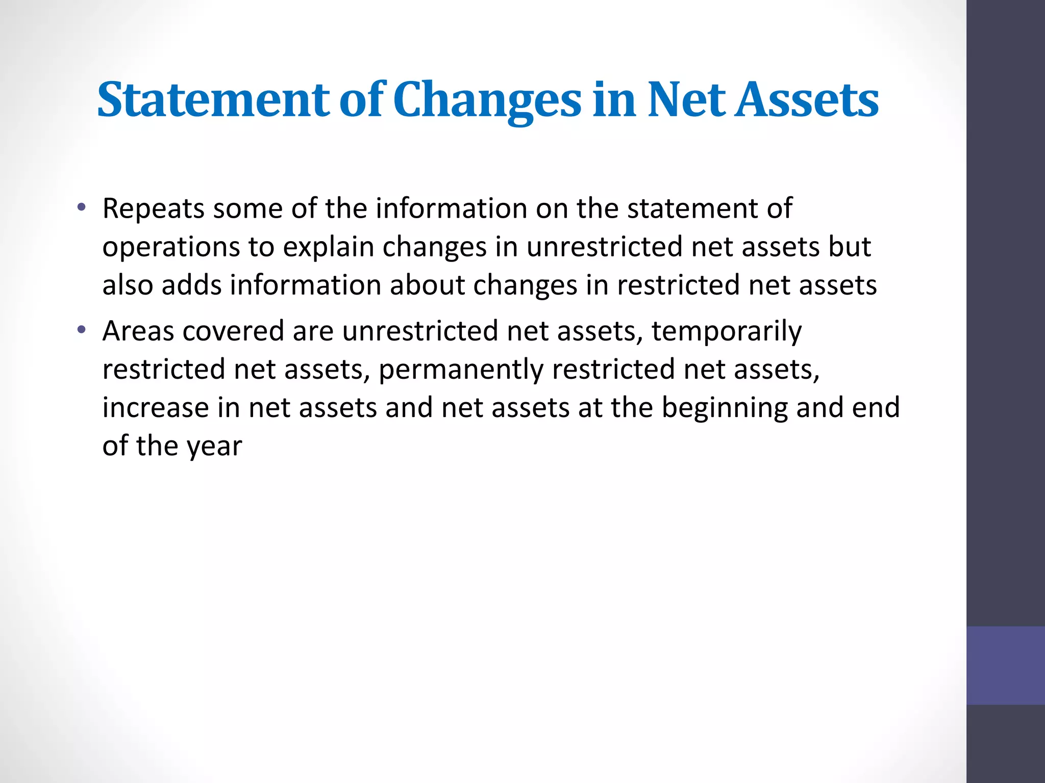Statement of Changes in Net Assets 
• Repeats some of the information on the statement of 
operations to explain changes in unrestricted net assets but 
also adds information about changes in restricted net assets 
• Areas covered are unrestricted net assets, temporarily 
restricted net assets, permanently restricted net assets, 
increase in net assets and net assets at the beginning and end 
of the year 
 