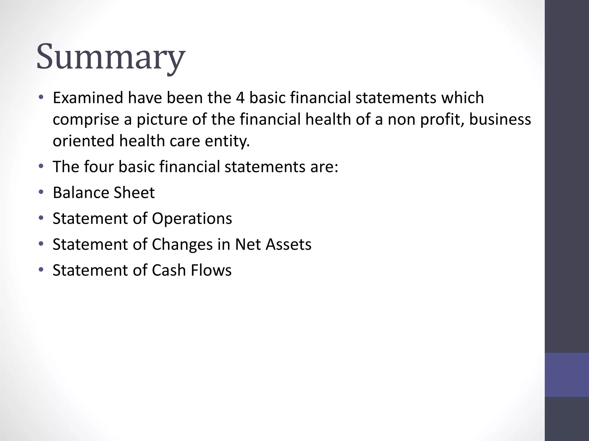 Summary 
• Examined have been the 4 basic financial statements which 
comprise a picture of the financial health of a non profit, business 
oriented health care entity. 
• The four basic financial statements are: 
• Balance Sheet 
• Statement of Operations 
• Statement of Changes in Net Assets 
• Statement of Cash Flows 
