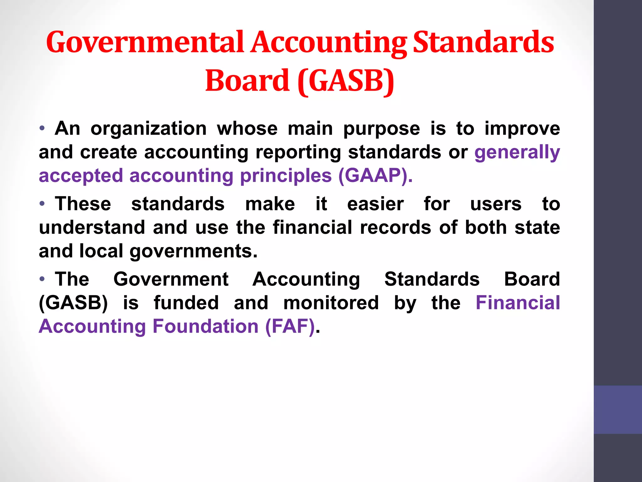 Governmental Accounting Standards 
Board (GASB) 
• An organization whose main purpose is to improve 
and create accounting reporting standards or generally 
accepted accounting principles (GAAP). 
• These standards make it easier for users to 
understand and use the financial records of both state 
and local governments. 
• The Government Accounting Standards Board 
(GASB) is funded and monitored by the Financial 
Accounting Foundation (FAF). 
 