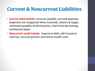 Current & Noncurrent Liabilities 
• Current could include: accounts payable, accrued expenses 
(expenses are recognized when incurred), salaries & wages, 
estimated payables to third parties, short term borrowings, 
commercial paper 
• Noncurrent could include: long term debt, self-insurance 
reserves, accrued pension and retiree health costs 
 