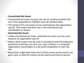 • Unrestricted Net Assets 
Unrestricted net assets are part, but not all, of what would be left 
over if the organization’s liabilities were all satisfied today. 
 This portion of its net assets can be used however the organization 
sees fit. That means that their use is not restricted by law, 
shareholders or donors. 
• Restricted Net Assets 
 Unlike unrestricted net assets, restricted net assets can’t be used 
however an organization sees fit. 
Rather, these assets must be used in accordance with the entity that 
placed the restrictions on their use, such as donors in a nonprofit 
organization, shareholders in a for-profit corporation or even the 
law. 
Restrictions might state how much of that money can be used in any 
given year, or what the money can be used to purchase or pay for. 
 
