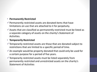 • Permanently Restricted 
Permanently restricted assets are donated items that have 
limitations on use that are attached to it for perpetuity. 
Assets that are classified as permanently restricted must be listed as 
a separate category of assets on the charity’s Statement of 
Activities. 
• Temporarily Restricted 
Temporarily restricted assets are those that are donated subject to 
restrictions that are limited to a specific period of time. 
 An example would be property donated that could only be used for 
a certain purpose for a period of five years. 
Temporarily restricted assets must be listed separately from 
permanently restricted and unrestricted assets on the charity’s 
Statement of Activities 
 