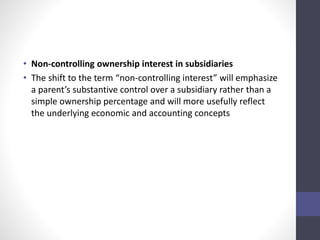 • Non-controlling ownership interest in subsidiaries 
• The shift to the term “non-controlling interest” will emphasize 
a parent’s substantive control over a subsidiary rather than a 
simple ownership percentage and will more usefully reflect 
the underlying economic and accounting concepts 
 