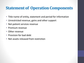 Statement of Operation Components 
• Title-name of entity, statement and period for information 
• Unrestricted revenue, gains and other support 
• Net patient services revenue 
• Premium revenue 
• Other revenue 
• Provision for bad debt 
• Net assets released from restriction 
 