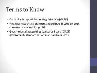 Terms to Know 
• Generally Accepted Accounting Principles(GAAP) 
• Financial Accounting Standards Board (FASB) used on both 
commercial and not for profit 
• Governmental Accounting Standards Board (GASB) 
government- standard set of financial statements 
 
