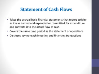Statement of Cash Flows 
• Takes the accrual basis financial statements that report activity 
as it was earned and expended or committed for expenditure 
and converts it to the actual flow of cash 
• Covers the same time period as the statement of operations 
• Discloses key noncash investing and financing transactions 
 