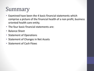 Summary 
• Examined have been the 4 basic financial statements which 
comprise a picture of the financial health of a non profit, business 
oriented health care entity. 
• The four basic financial statements are: 
• Balance Sheet 
• Statement of Operations 
• Statement of Changes in Net Assets 
• Statement of Cash Flows 
