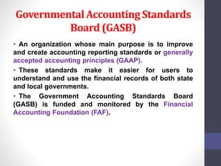 Governmental Accounting Standards 
Board (GASB) 
• An organization whose main purpose is to improve 
and create accounting reporting standards or generally 
accepted accounting principles (GAAP). 
• These standards make it easier for users to 
understand and use the financial records of both state 
and local governments. 
• The Government Accounting Standards Board 
(GASB) is funded and monitored by the Financial 
Accounting Foundation (FAF). 
 