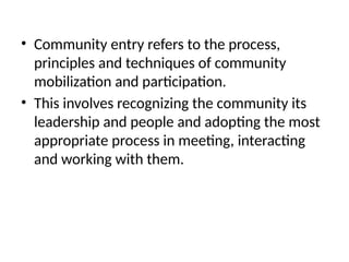 • Community entry refers to the process,
principles and techniques of community
mobilization and participation.
• This involves recognizing the community its
leadership and people and adopting the most
appropriate process in meeting, interacting
and working with them.
 
