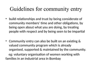 Guidelines for community entry
• build relationships and trust by being considerate of
community members' time and other obligations, by
being open about what you are doing, by treating
people with respect and by being seen to be impartial
• Community entry can also be built on an existing &
valued community program which is already
organised, supported & maintained by the community.
eg: voluntary organisation of women working with
families in an industrial area in Bombay
 