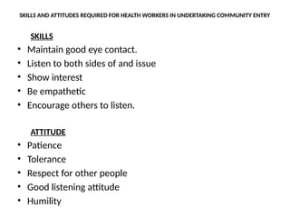 SKILLS AND ATTITUDES REQUIRED FOR HEALTH WORKERS IN UNDERTAKING COMMUNITY ENTRY
SKILLS
• Maintain good eye contact.
• Listen to both sides of and issue
• Show interest
• Be empathetic
• Encourage others to listen.
ATTITUDE
• Patience
• Tolerance
• Respect for other people
• Good listening attitude
• Humility
 