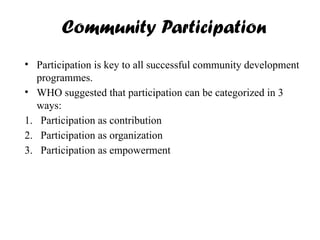 Community Participation
• Participation is key to all successful community development
programmes.
• WHO suggested that participation can be categorized in 3
ways:
1. Participation as contribution
2. Participation as organization
3. Participation as empowerment
 