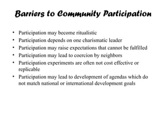 Barriers to Community Participation
• Participation may become ritualistic
• Participation depends on one charismatic leader
• Participation may raise expectations that cannot be fulfilled
• Participation may lead to coercion by neighbors
• Participation experiments are often not cost effective or
replicable
• Participation may lead to development of agendas which do
not match national or international development goals
 
