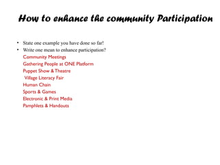 How to enhance the community Participation
• State one example you have done so far!
• Write one mean to enhance participation?
Community Meetings
Gathering People at ONE Platform
Puppet Show &Theatre
Village Literacy Fair
Human Chain
Sports & Games
Electronic & Print Media
Pamphlets & Handouts
 