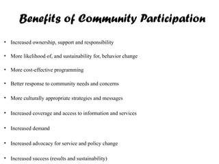 Benefits of Community Participation
• Increased ownership, support and responsibility
• More likelihood of, and sustainability for, behavior change
• More cost-effective programming
• Better response to community needs and concerns
• More culturally appropriate strategies and messages
• Increased coverage and access to information and services
• Increased demand
• Increased advocacy for service and policy change
• Increased success (results and sustainability)
 