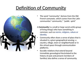 Definition of Community
• The word “community” derives from the Old
French comunete, which comes from the Latin
communitas” community”, “public spirit”
A Community is a small or large social unit(a group
of living things) who have something in
common, such as norms, religions, values or
identity.
• Community often share a sense of place that is
situated in a given geographical area(eg- a
country, village, town or neighborhood) or in
the virtual space through communication
platforms.
• Durable relations that extend beyond
immediate genealogical ties(related to the
history of past and present members of
families) also define a sense of community.
 