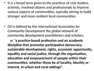 • It is a broad term given to the practices of civic leaders,
activists, involved citizens and professionals to improve
various aspects of communities, typically aiming to build
stronger and more resilient local communities
• CD is defined by the International Association for
Community Development the global network of
community development practitioners and scholars,
as "a practice-based profession and an academic
discipline that promotes participative democracy,
sustainable development, rights, economic opportunity,
equality and social justice, through the organization,
education and empowerment of people within their
communities, whether these be of locality, identity or
interest, in urban and rural settings“.
 
