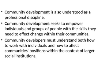 • Community development is also understood as a
professional discipline.
• Community development seeks to empower
individuals and groups of people with the skills they
need to effect change within their communities.
• Community developers must understand both how
to work with individuals and how to affect
communities' positions within the context of larger
social institutions.
 