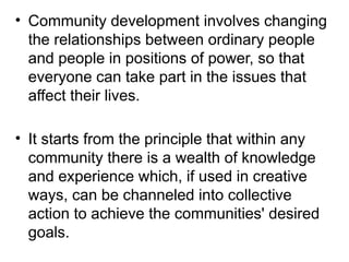 • Community development involves changing
the relationships between ordinary people
and people in positions of power, so that
everyone can take part in the issues that
affect their lives.
• It starts from the principle that within any
community there is a wealth of knowledge
and experience which, if used in creative
ways, can be channeled into collective
action to achieve the communities' desired
goals.
 