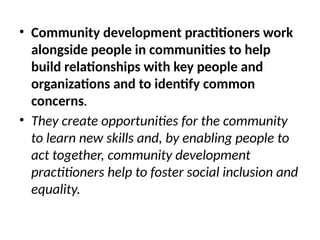 • Community development practitioners work
alongside people in communities to help
build relationships with key people and
organizations and to identify common
concerns.
• They create opportunities for the community
to learn new skills and, by enabling people to
act together, community development
practitioners help to foster social inclusion and
equality.
 