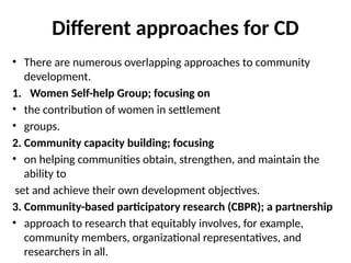 Different approaches for CD
• There are numerous overlapping approaches to community
development.
1. Women Self-help Group; focusing on
• the contribution of women in settlement
• groups.
2. Community capacity building; focusing
• on helping communities obtain, strengthen, and maintain the
ability to
set and achieve their own development objectives.
3. Community-based participatory research (CBPR); a partnership
• approach to research that equitably involves, for example,
community members, organizational representatives, and
researchers in all.
 
