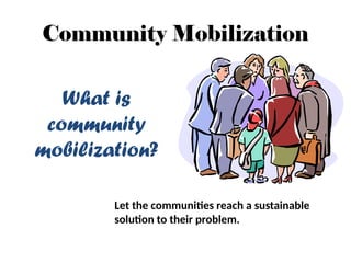 Community Mobilization
What is
community
mobilization?
Let the communities reach a sustainable
solution to their problem.
 