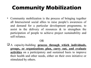 Community Mobilization
• Community mobilization is the process of bringing together
all Intersectoral social allies to raise people’s awareness of
and demand for a particular development programme, to
assist in the delivery of resources & to strengthen the
participation of people to achieve project sustainability and
self reliance.
OR
 A capacity-building process through which individuals,
groups, or organizations plan, carry out, and evaluate
activities on a participatory and sustained basis to improve
their health and other needs, either on their own initiative or
stimulated by others.
 