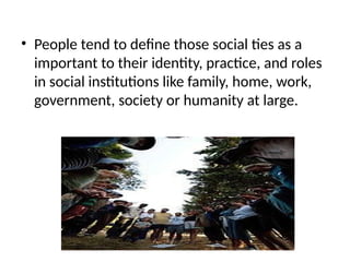 • People tend to define those social ties as a
important to their identity, practice, and roles
in social institutions like family, home, work,
government, society or humanity at large.
 